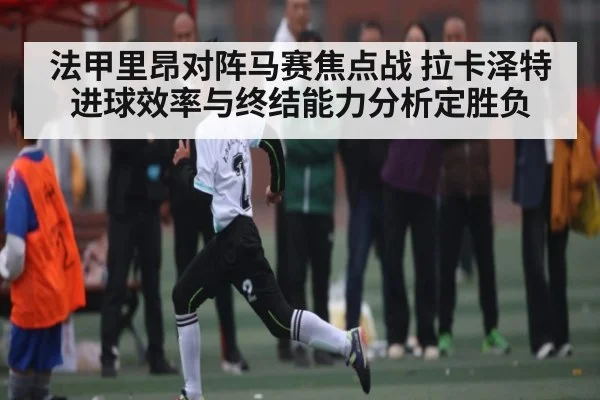 法甲里昂对阵马赛焦点战 拉卡泽特进球效率与终结能力分析定胜负 - kaiyun